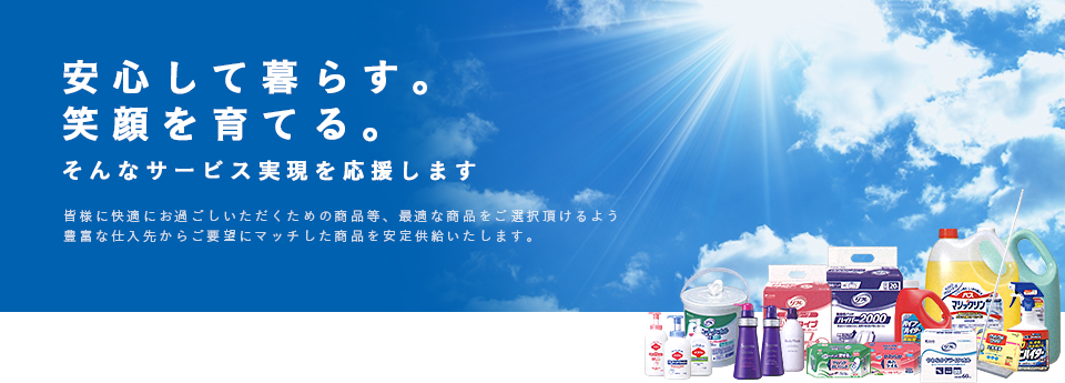 安心して暮らす。笑顔を育てる。そんなサーボす実現を応援します 豊富な仕入先からの安定供給により常時自社倉庫に7000点以上の定番商材を取り揃えております。その中から御客様のご要望にマッチした商品のご紹介・ご提案をさせて頂きます。